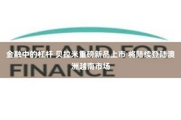 金融中的杠杆 贝拉米重磅新品上市 将陆续登陆澳洲越南市场