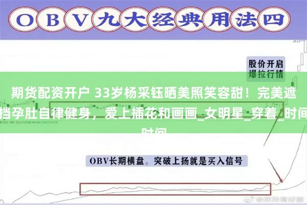 期货配资开户 33岁杨采钰晒美照笑容甜！完美遮挡孕肚自律健身，爱上插花和画画_女明星_穿着_时间