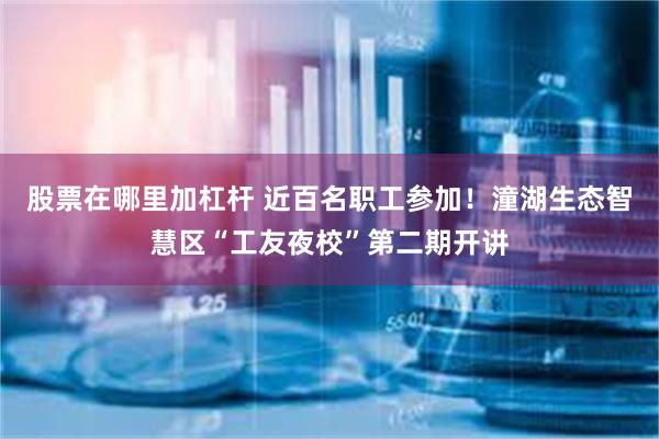 股票在哪里加杠杆 近百名职工参加！潼湖生态智慧区“工友夜校”第二期开讲