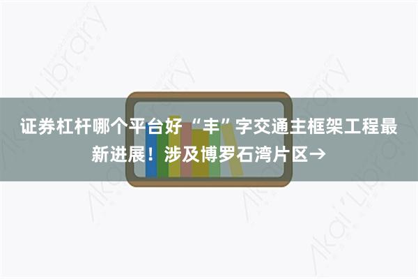 证券杠杆哪个平台好 “丰”字交通主框架工程最新进展！涉及博罗石湾片区→