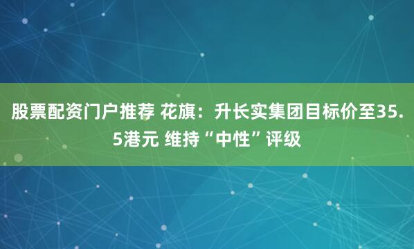 股票配资门户推荐 花旗：升长实集团目标价至35.5港元 维持“中性”评级