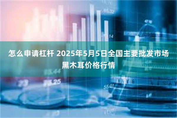 怎么申请杠杆 2025年5月5日全国主要批发市场黑木耳价格行情