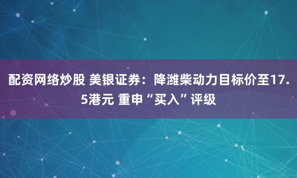配资网络炒股 美银证券：降潍柴动力目标价至17.5港元 重申“买入”评级