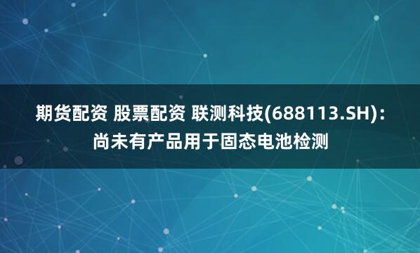 期货配资 股票配资 联测科技(688113.SH)：尚未有产品用于固态电池检测