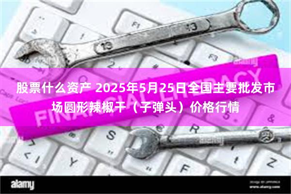 股票什么资产 2025年5月25日全国主要批发市场圆形辣椒干（子弹头）价格行情
