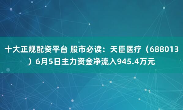 十大正规配资平台 股市必读：天臣医疗（688013）6月5日主力资金净流入945.4万元