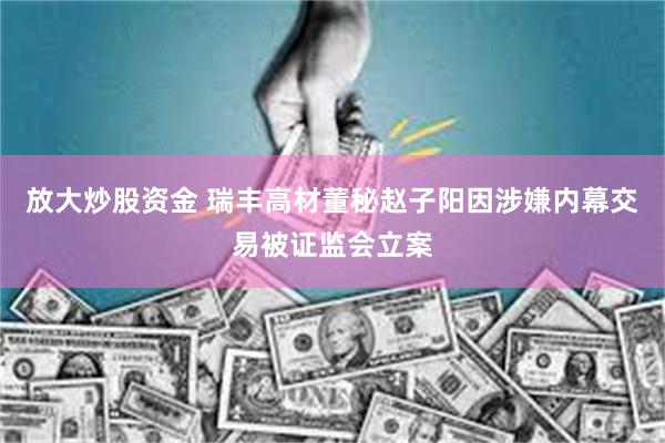 放大炒股资金 瑞丰高材董秘赵子阳因涉嫌内幕交易被证监会立案