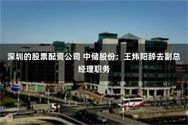 深圳的股票配资公司 中储股份：王炜阳辞去副总经理职务