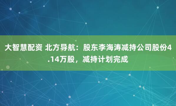 大智慧配资 北方导航：股东李海涛减持公司股份4.14万股，减持计划完成