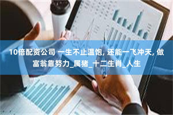10倍配资公司 一生不止温饱, 还能一飞冲天, 做富翁靠努力_属猪_十二生肖_人生