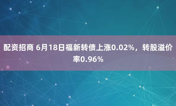 配资招商 6月18日福新转债上涨0.02%，转股溢价率0.96%