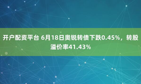 开户配资平台 6月18日奥锐转债下跌0.45%，转股溢价率41.43%