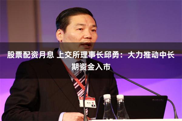 股票配资月息 上交所理事长邱勇：大力推动中长期资金入市