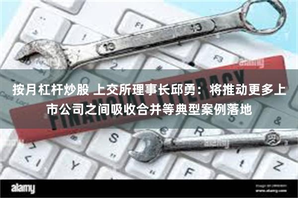 按月杠杆炒股 上交所理事长邱勇：将推动更多上市公司之间吸收合并等典型案例落地