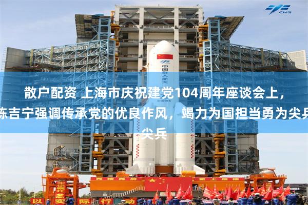 散户配资 上海市庆祝建党104周年座谈会上，陈吉宁强调传承党的优良作风，竭力为国担当勇为尖兵