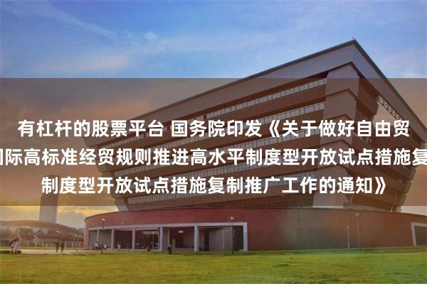 有杠杆的股票平台 国务院印发《关于做好自由贸易试验区全面对接国际高标准经贸规则推进高水平制度型开放试点措施复制推广工作的通知》