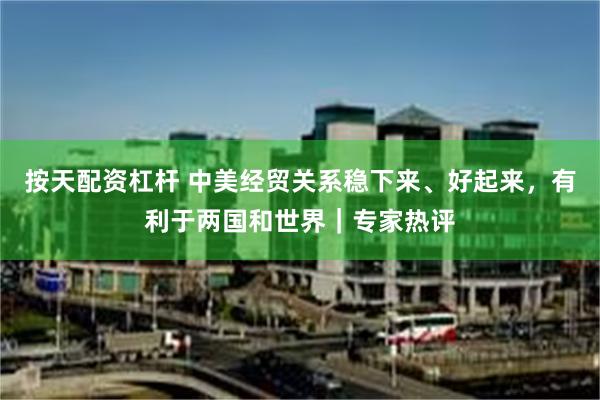 按天配资杠杆 中美经贸关系稳下来、好起来，有利于两国和世界｜专家热评