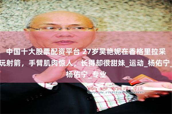 中国十大股票配资平台 27岁吴艳妮在香格里拉采蘑菇玩射箭，手臂肌肉惊人，长得却很甜妹_运动_杨佑宁_专业