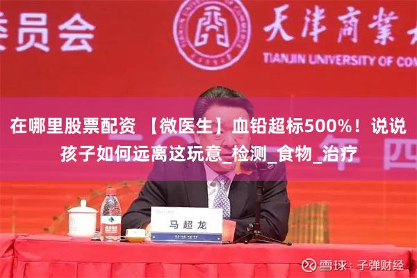 在哪里股票配资 【微医生】血铅超标500%！说说孩子如何远离这玩意_检测_食物_治疗
