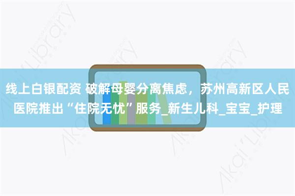 线上白银配资 破解母婴分离焦虑，苏州高新区人民医院推出“住院无忧”服务_新生儿科_宝宝_护理