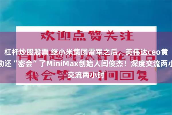 杠杆炒股股票 继小米集团雷军之后，英伟达ceo黄仁勋还“密会”了MiniMax创始人闫俊杰！深度交流两小时