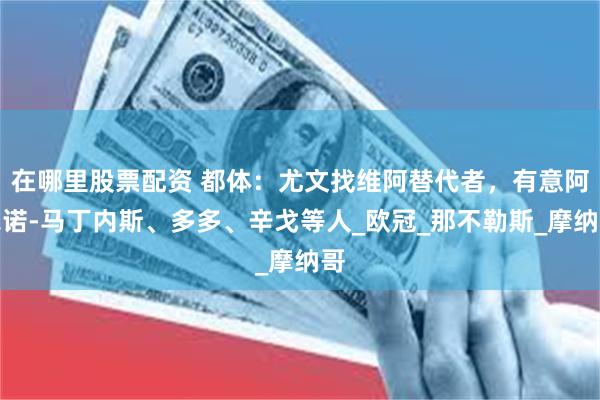 在哪里股票配资 都体：尤文找维阿替代者，有意阿尔诺-马丁内斯、多多、辛戈等人_欧冠_那不勒斯_摩纳哥