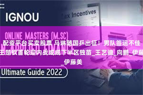 配资平台买卖股票 马琳随国乒出征！男队签运不佳，王楚钦首轮迎内战或成下半区独苗_王艺迪_向鹏_伊藤美