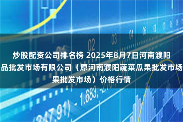 炒股配资公司排名榜 2025年8月7日河南濮阳宏进农副产品批发市场有限公司(原河南濮阳蔬菜瓜果批发市场)价格行情