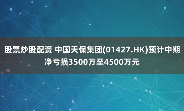 股票炒股配资 中国天保集团(01427.HK)预计中期净亏损3500万至4500万元