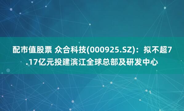 配市值股票 众合科技(000925.SZ)：拟不超7.17亿元投建滨江全球总部及研发中心
