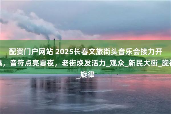 配资门户网站 2025长春文旅街头音乐会接力开唱，音符点亮夏夜，老街焕发活力_观众_新民大街_旋律