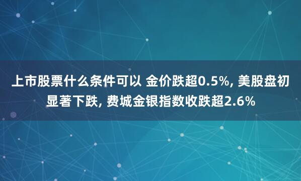 上市股票什么条件可以 金价跌超0.5%, 美股盘初显著下跌, 费城金银指数收跌超2.6%