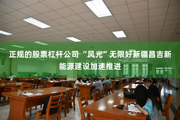 正规的股票杠杆公司 “风光”无限好　新疆昌吉新能源建设加速推进