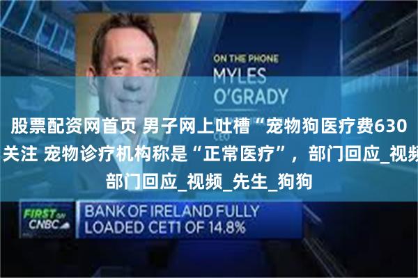 股票配资网首页 男子网上吐槽“宠物狗医疗费6300元太贵”引关注 宠物诊疗机构称是“正常医疗”，部门回应_视频_先生_狗狗