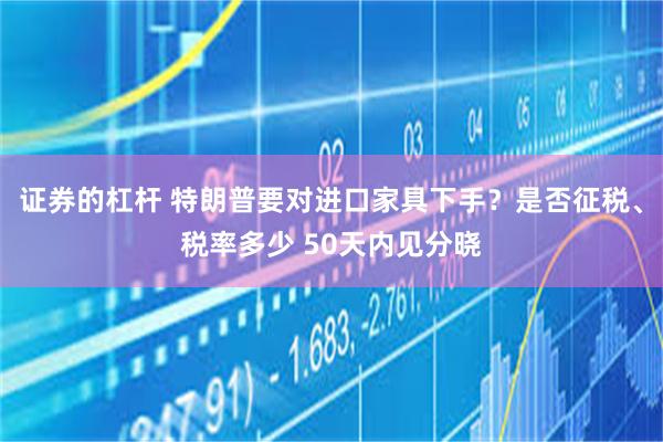 证券的杠杆 特朗普要对进口家具下手？是否征税、税率多少 50天内见分晓