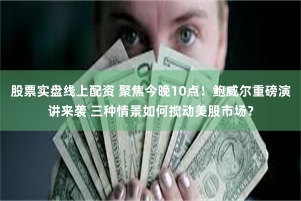 股票实盘线上配资 聚焦今晚10点！鲍威尔重磅演讲来袭 三种情景如何搅动美股市场？