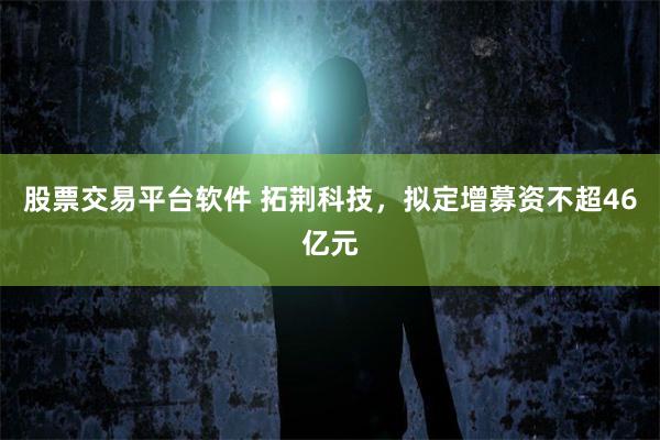 股票交易平台软件 拓荆科技，拟定增募资不超46亿元