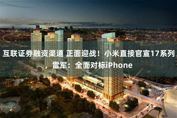 互联证劵融资渠道 正面迎战！小米直接官宣17系列，雷军：全面对标iPhone