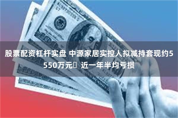 股票配资杠杆实盘 中源家居实控人拟减持套现约5550万元 近一年半均亏损