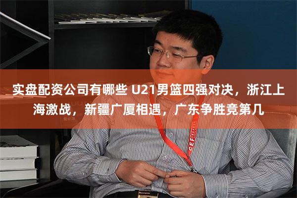 实盘配资公司有哪些 U21男篮四强对决，浙江上海激战，新疆广厦相遇，广东争胜竞第几