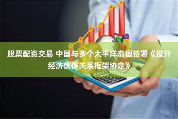 股票配资交易 中国与多个太平洋岛国签署《提升经济伙伴关系框架协定》