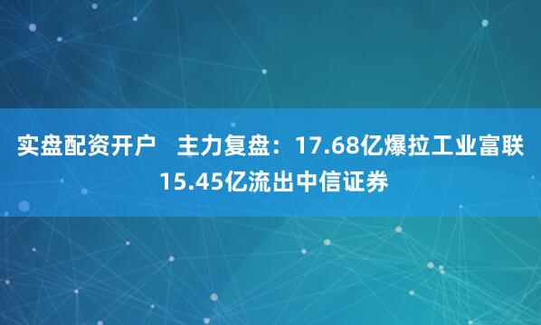 实盘配资开户   主力复盘：17.68亿爆拉工业富联 15.45亿流出中信证券