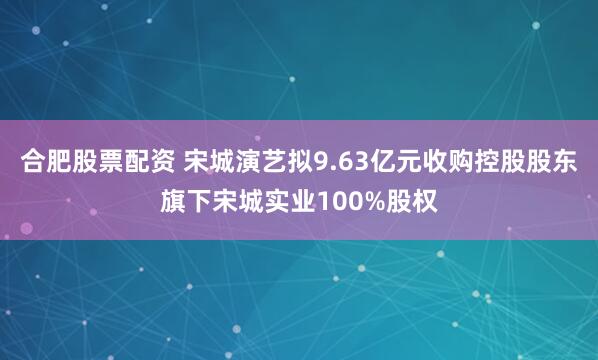 合肥股票配资 宋城演艺拟9.63亿元收购控股股东旗下宋城实业100%股权