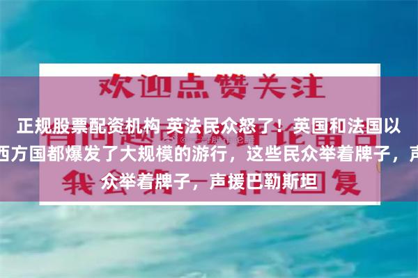 正规股票配资机构 英法民众怒了!英国和法国以及一些其他西方国都爆发了大规模的游行,这些民众举着牌子,声援巴勒斯坦
